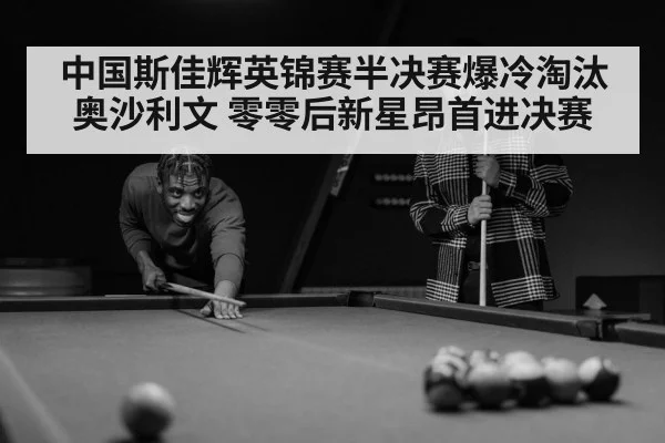 中国斯佳辉英锦赛半决赛爆冷淘汰奥沙利文 零零后新星昂首进决赛